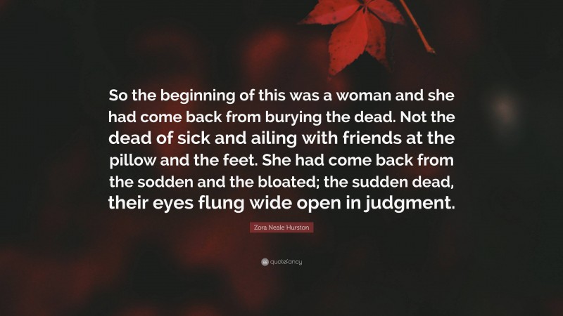 Zora Neale Hurston Quote: “So the beginning of this was a woman and she had come back from burying the dead. Not the dead of sick and ailing with friends at the pillow and the feet. She had come back from the sodden and the bloated; the sudden dead, their eyes flung wide open in judgment.”