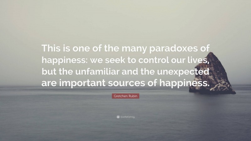 Gretchen Rubin Quote: “This is one of the many paradoxes of happiness: we seek to control our lives, but the unfamiliar and the unexpected are important sources of happiness.”