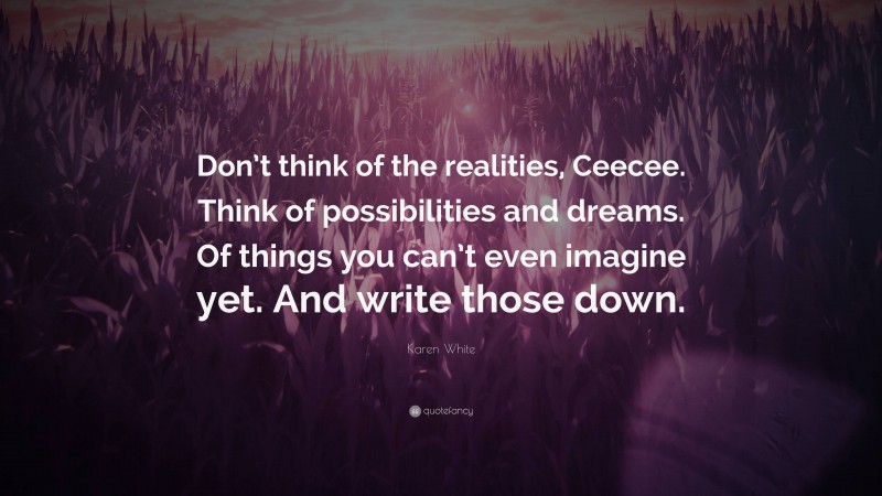 Karen White Quote: “Don’t think of the realities, Ceecee. Think of possibilities and dreams. Of things you can’t even imagine yet. And write those down.”