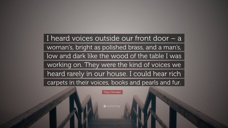 Tracy Chevalier Quote: “I heard voices outside our front door – a woman’s, bright as polished brass, and a man’s, low and dark like the wood of the table I was working on. They were the kind of voices we heard rarely in our house. I could hear rich carpets in their voices, books and pearls and fur.”