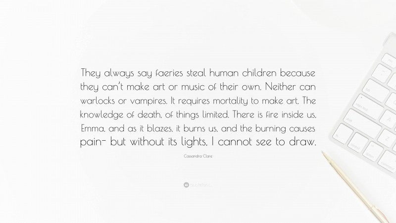 Cassandra Clare Quote: “They always say faeries steal human children because they can’t make art or music of their own. Neither can warlocks or vampires. It requires mortality to make art. The knowledge of death, of things limited. There is fire inside us, Emma, and as it blazes, it burns us, and the burning causes pain- but without its lights, I cannot see to draw.”