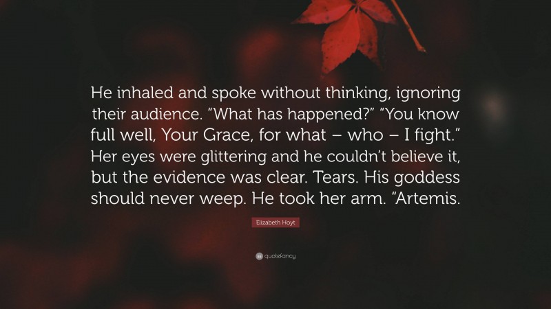 Elizabeth Hoyt Quote: “He inhaled and spoke without thinking, ignoring their audience. “What has happened?” “You know full well, Your Grace, for what – who – I fight.” Her eyes were glittering and he couldn’t believe it, but the evidence was clear. Tears. His goddess should never weep. He took her arm. “Artemis.”