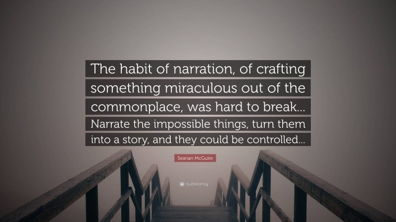 Seanan McGuire Quote: “The habit of narration, of crafting something miraculous out of the commonplace, was hard to break... Narrate the impossible things, turn them into a story, and they could be controlled...”