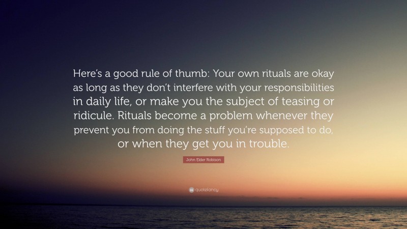 John Elder Robison Quote: “Here’s a good rule of thumb: Your own rituals are okay as long as they don’t interfere with your responsibilities in daily life, or make you the subject of teasing or ridicule. Rituals become a problem whenever they prevent you from doing the stuff you’re supposed to do, or when they get you in trouble.”