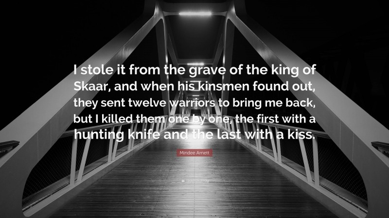 Mindee Arnett Quote: “I stole it from the grave of the king of Skaar, and when his kinsmen found out, they sent twelve warriors to bring me back, but I killed them one by one, the first with a hunting knife and the last with a kiss.”