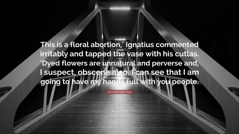 John Kennedy Toole Quote: “This is a floral abortion,′ Ignatius commented irritably and tapped the vase with his cutlas. ‘Dyed flowers are unnatural and perverse and, I suspect, obscene also. I can see that I am going to have my hands full with you people.”