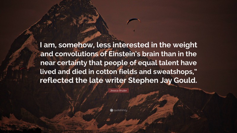 Jessica Bruder Quote: “I am, somehow, less interested in the weight and convolutions of Einstein’s brain than in the near certainty that people of equal talent have lived and died in cotton fields and sweatshops,” reflected the late writer Stephen Jay Gould.”