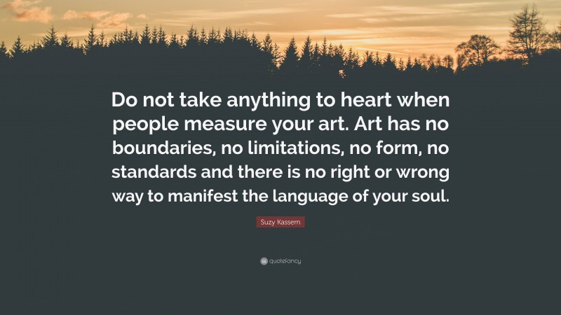 Suzy Kassem Quote: “Do not take anything to heart when people measure your art. Art has no boundaries, no limitations, no form, no standards and there is no right or wrong way to manifest the language of your soul.”