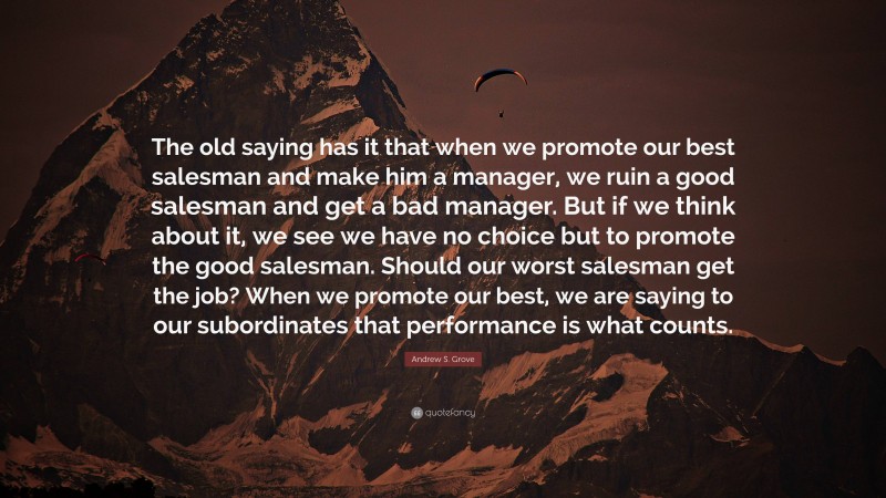 Andrew S. Grove Quote: “The old saying has it that when we promote our best salesman and make him a manager, we ruin a good salesman and get a bad manager. But if we think about it, we see we have no choice but to promote the good salesman. Should our worst salesman get the job? When we promote our best, we are saying to our subordinates that performance is what counts.”
