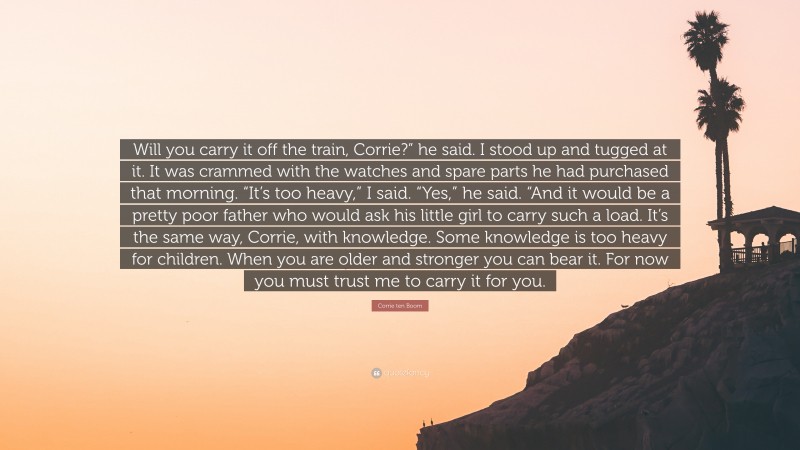 Corrie ten Boom Quote: “Will you carry it off the train, Corrie?” he said. I stood up and tugged at it. It was crammed with the watches and spare parts he had purchased that morning. “It’s too heavy,” I said. “Yes,” he said. “And it would be a pretty poor father who would ask his little girl to carry such a load. It’s the same way, Corrie, with knowledge. Some knowledge is too heavy for children. When you are older and stronger you can bear it. For now you must trust me to carry it for you.”