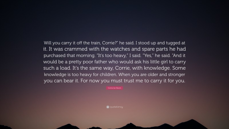 Corrie ten Boom Quote: “Will you carry it off the train, Corrie?” he said. I stood up and tugged at it. It was crammed with the watches and spare parts he had purchased that morning. “It’s too heavy,” I said. “Yes,” he said. “And it would be a pretty poor father who would ask his little girl to carry such a load. It’s the same way, Corrie, with knowledge. Some knowledge is too heavy for children. When you are older and stronger you can bear it. For now you must trust me to carry it for you.”