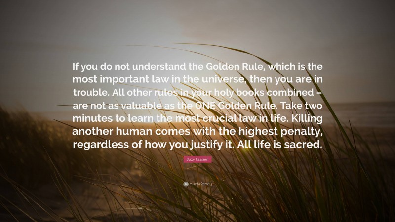 Suzy Kassem Quote: “If you do not understand the Golden Rule, which is the most important law in the universe, then you are in trouble. All other rules in your holy books combined – are not as valuable as the ONE Golden Rule. Take two minutes to learn the most crucial law in life. Killing another human comes with the highest penalty, regardless of how you justify it. All life is sacred.”