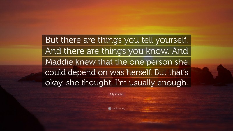 Ally Carter Quote: “But there are things you tell yourself. And there are things you know. And Maddie knew that the one person she could depend on was herself. But that’s okay, she thought. I’m usually enough.”