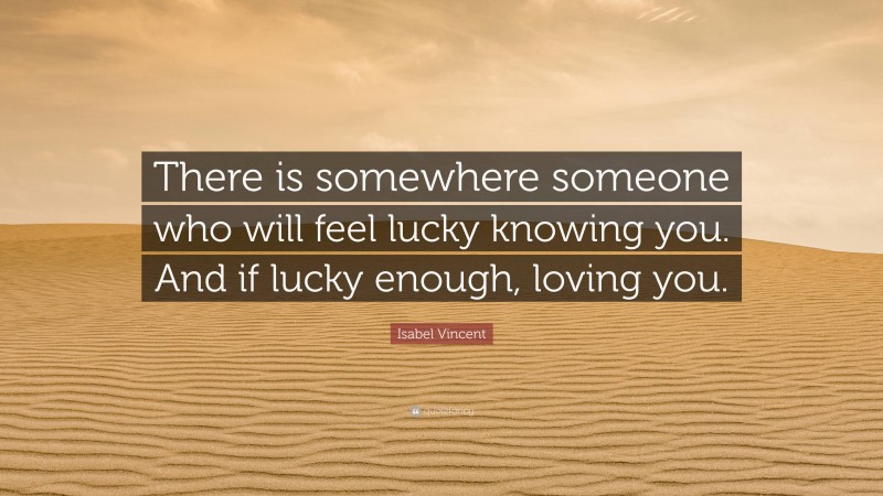 Isabel Vincent Quote: “There is somewhere someone who will feel lucky knowing you. And if lucky enough, loving you.”