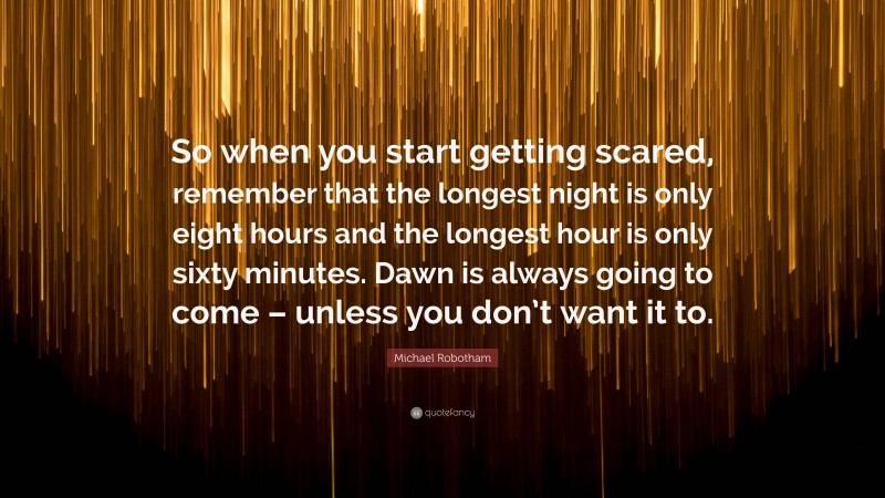 Michael Robotham Quote: “So when you start getting scared, remember that the longest night is only eight hours and the longest hour is only sixty minutes. Dawn is always going to come – unless you don’t want it to.”