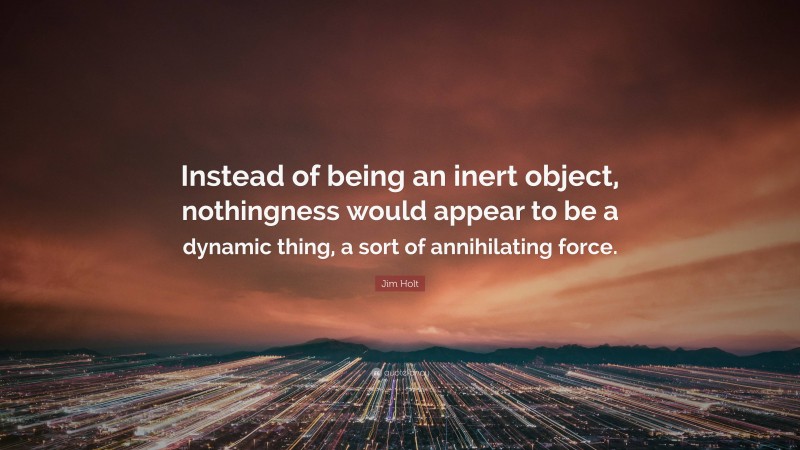 Jim Holt Quote: “Instead of being an inert object, nothingness would appear to be a dynamic thing, a sort of annihilating force.”