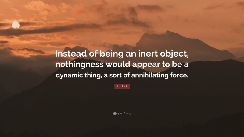 Jim Holt Quote: “Instead of being an inert object, nothingness would appear to be a dynamic thing, a sort of annihilating force.”