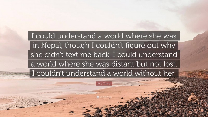 Amy Zhang Quote: “I could understand a world where she was in Nepal, though I couldn’t figure out why she didn’t text me back. I could understand a world where she was distant but not lost. I couldn’t understand a world without her.”