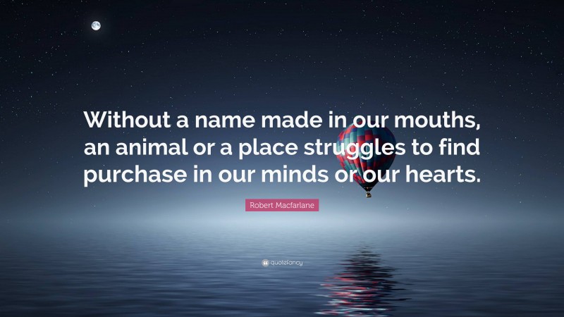 Robert Macfarlane Quote: “Without a name made in our mouths, an animal or a place struggles to find purchase in our minds or our hearts.”