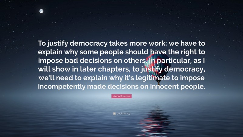 Jason Brennan Quote: “To justify democracy takes more work: we have to explain why some people should have the right to impose bad decisions on others. In particular, as I will show in later chapters, to justify democracy, we’ll need to explain why it’s legitimate to impose incompetently made decisions on innocent people.”