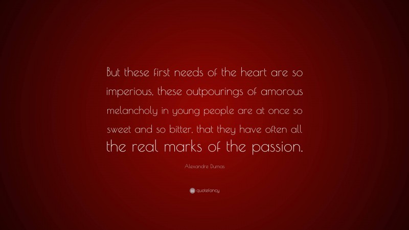 Alexandre Dumas Quote: “But these first needs of the heart are so imperious, these outpourings of amorous melancholy in young people are at once so sweet and so bitter, that they have often all the real marks of the passion.”