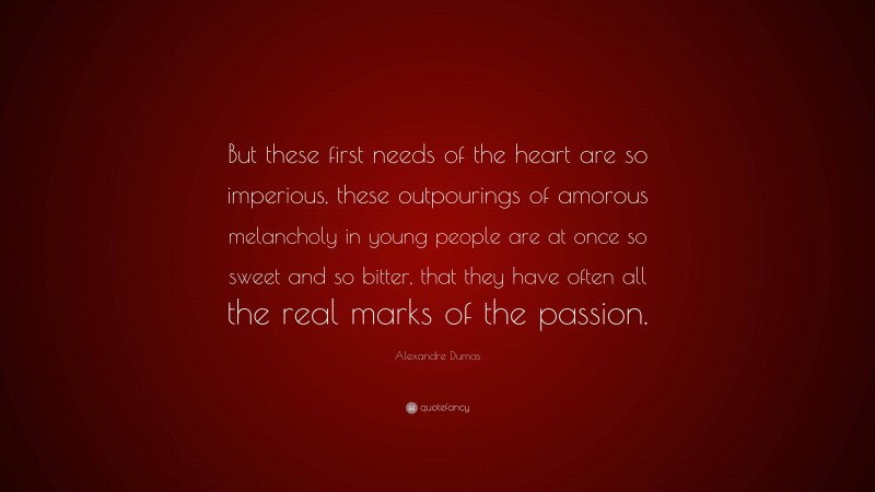 Alexandre Dumas Quote: “But these first needs of the heart are so imperious, these outpourings of amorous melancholy in young people are at once so sweet and so bitter, that they have often all the real marks of the passion.”