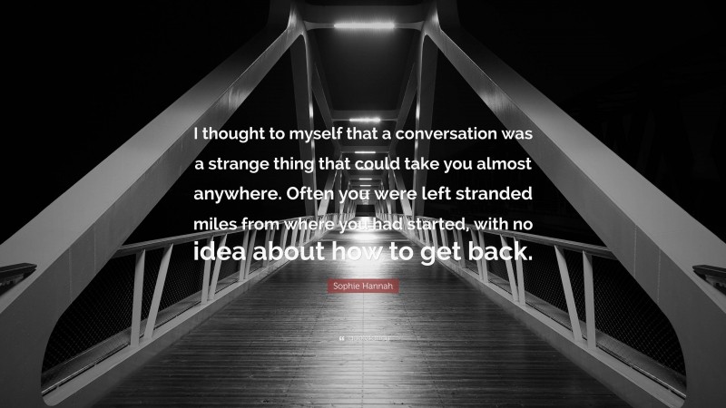 Sophie Hannah Quote: “I thought to myself that a conversation was a strange thing that could take you almost anywhere. Often you were left stranded miles from where you had started, with no idea about how to get back.”