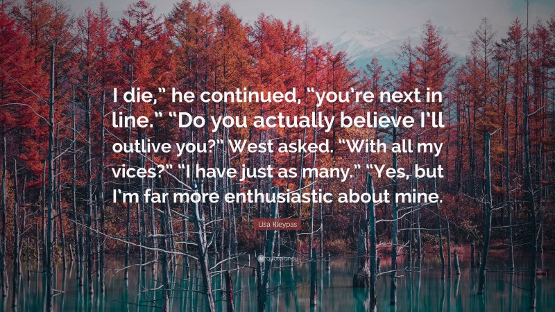 Lisa Kleypas Quote: “I die,” he continued, “you’re next in line.” “Do you actually believe I’ll outlive you?” West asked. “With all my vices?” “I have just as many.” “Yes, but I’m far more enthusiastic about mine.”