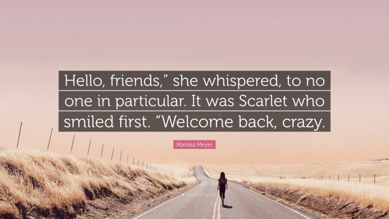 Marissa Meyer Quote: “Hello, friends,” she whispered, to no one in particular. It was Scarlet who smiled first. “Welcome back, crazy.”