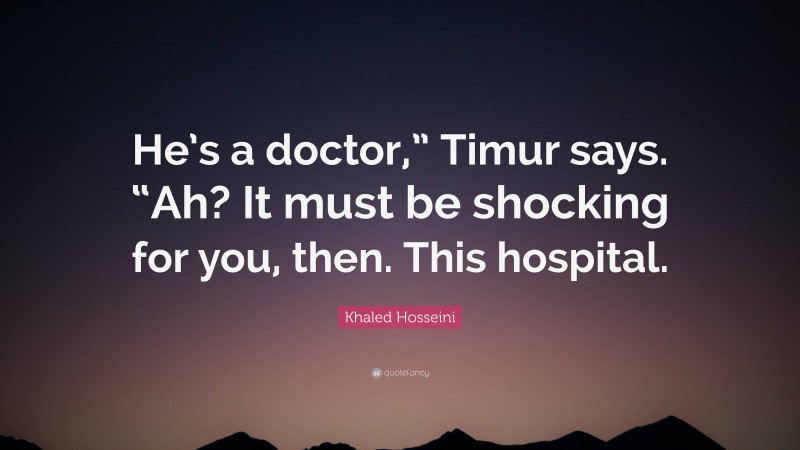 Khaled Hosseini Quote: “He’s a doctor,” Timur says. “Ah? It must be shocking for you, then. This hospital.”
