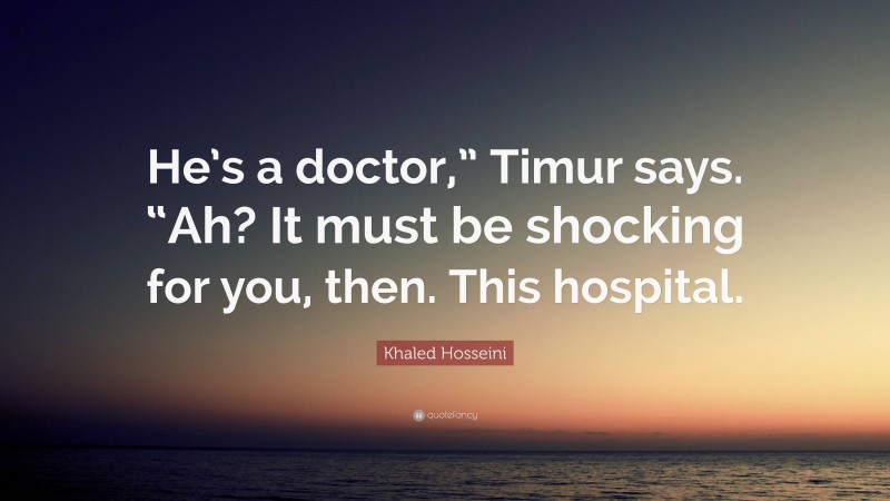 Khaled Hosseini Quote: “He’s a doctor,” Timur says. “Ah? It must be shocking for you, then. This hospital.”