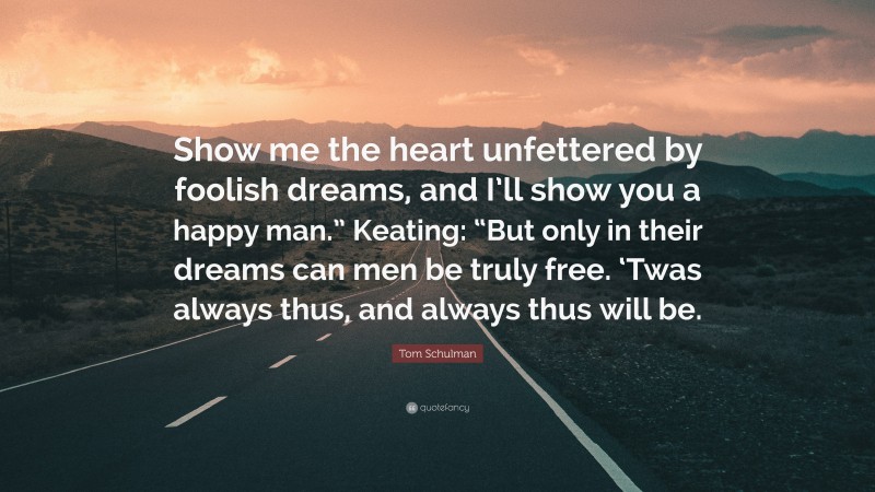 Tom Schulman Quote: “Show me the heart unfettered by foolish dreams, and I’ll show you a happy man.” Keating: “But only in their dreams can men be truly free. ‘Twas always thus, and always thus will be.”