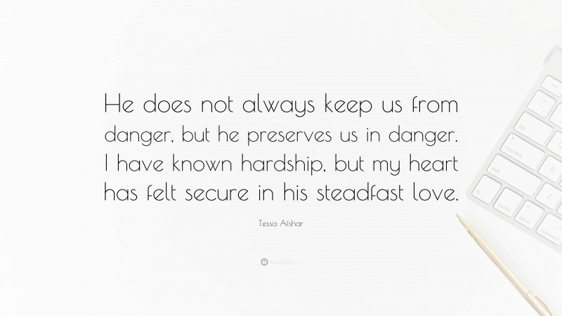 Tessa Afshar Quote: “He does not always keep us from danger, but he preserves us in danger. I have known hardship, but my heart has felt secure in his steadfast love.”