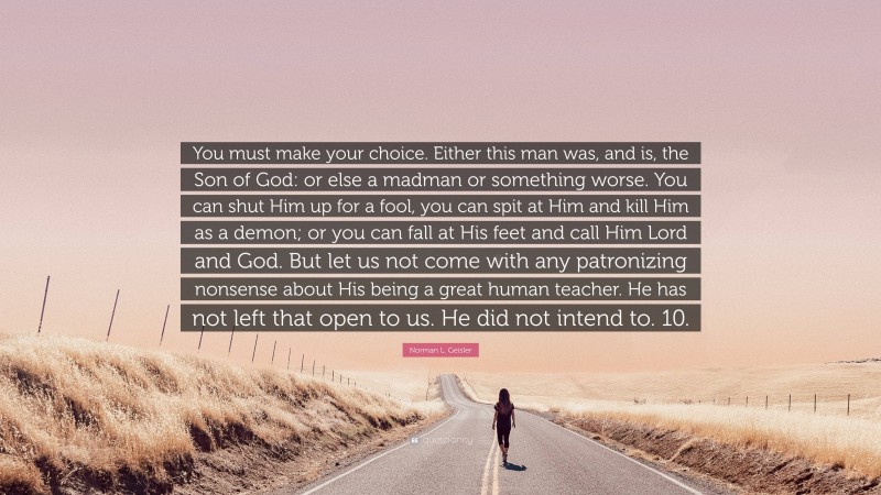 Norman L. Geisler Quote: “You must make your choice. Either this man was, and is, the Son of God: or else a madman or something worse. You can shut Him up for a fool, you can spit at Him and kill Him as a demon; or you can fall at His feet and call Him Lord and God. But let us not come with any patronizing nonsense about His being a great human teacher. He has not left that open to us. He did not intend to. 10.”