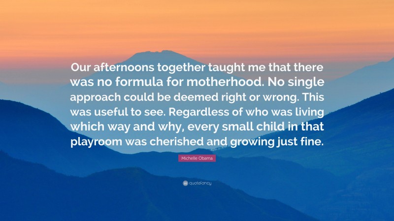 Michelle Obama Quote: “Our afternoons together taught me that there was no formula for motherhood. No single approach could be deemed right or wrong. This was useful to see. Regardless of who was living which way and why, every small child in that playroom was cherished and growing just fine.”