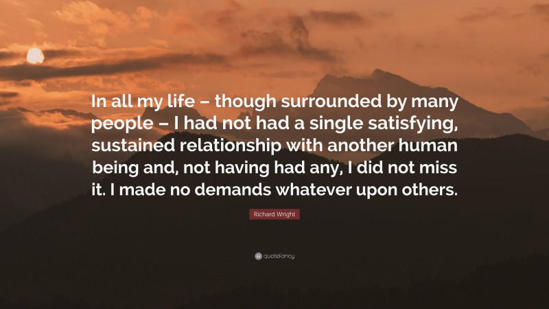 Richard Wright Quote: “In all my life – though surrounded by many people – I had not had a single satisfying, sustained relationship with another human being and, not having had any, I did not miss it. I made no demands whatever upon others.”