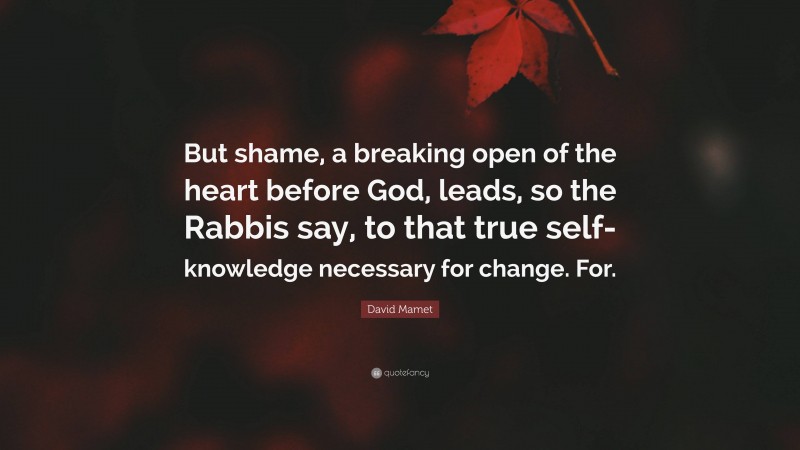 David Mamet Quote: “But shame, a breaking open of the heart before God, leads, so the Rabbis say, to that true self-knowledge necessary for change. For.”