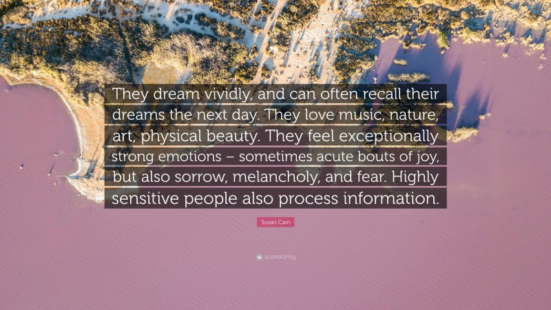 Susan Cain Quote: “They dream vividly, and can often recall their dreams the next day. They love music, nature, art, physical beauty. They feel exceptionally strong emotions – sometimes acute bouts of joy, but also sorrow, melancholy, and fear. Highly sensitive people also process information.”