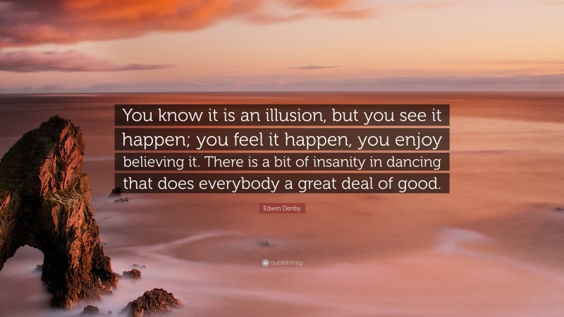 Edwin Denby Quote: “You know it is an illusion, but you see it happen; you feel it happen, you enjoy believing it. There is a bit of insanity in dancing that does everybody a great deal of good.”