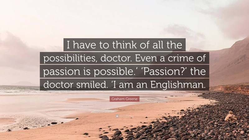 Graham Greene Quote: “I have to think of all the possibilities, doctor. Even a crime of passion is possible.’ ‘Passion?’ the doctor smiled. ‘I am an Englishman.”