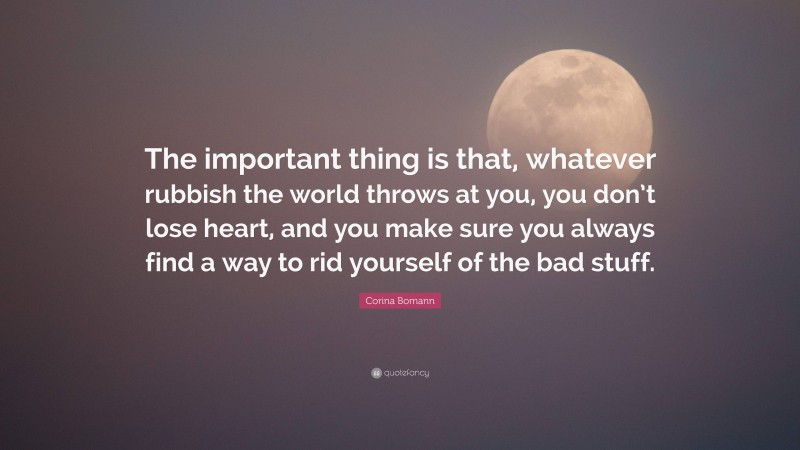 Corina Bomann Quote: “The important thing is that, whatever rubbish the world throws at you, you don’t lose heart, and you make sure you always find a way to rid yourself of the bad stuff.”