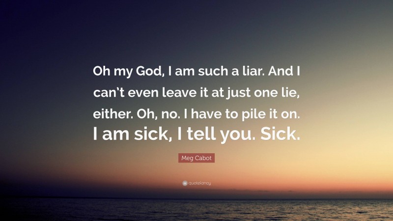 Meg Cabot Quote: “Oh my God, I am such a liar. And I can’t even leave it at just one lie, either. Oh, no. I have to pile it on. I am sick, I tell you. Sick.”