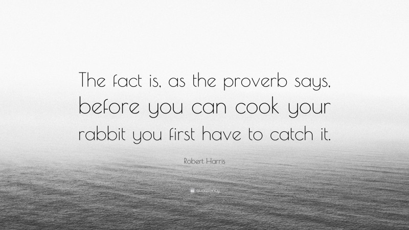 Robert Harris Quote: “The fact is, as the proverb says, before you can cook your rabbit you first have to catch it.”