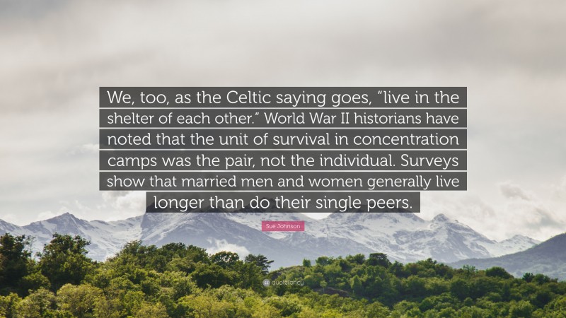 Sue Johnson Quote: “We, too, as the Celtic saying goes, “live in the shelter of each other.” World War II historians have noted that the unit of survival in concentration camps was the pair, not the individual. Surveys show that married men and women generally live longer than do their single peers.”