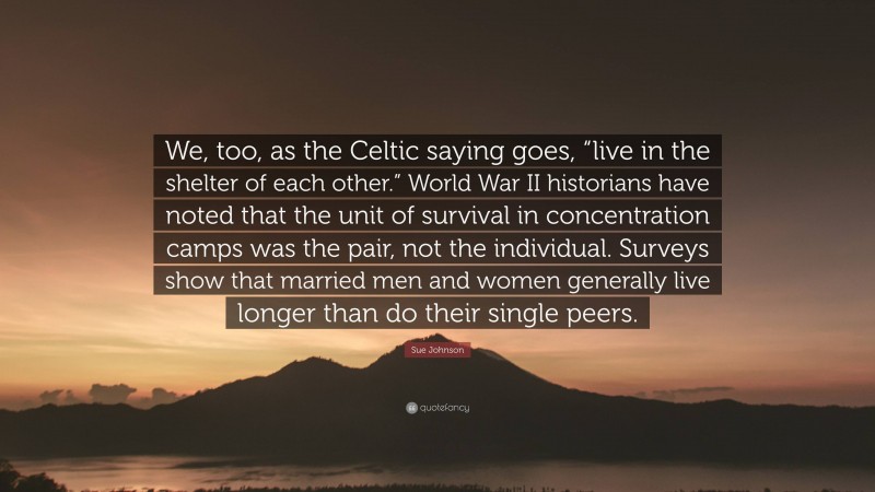 Sue Johnson Quote: “We, too, as the Celtic saying goes, “live in the shelter of each other.” World War II historians have noted that the unit of survival in concentration camps was the pair, not the individual. Surveys show that married men and women generally live longer than do their single peers.”
