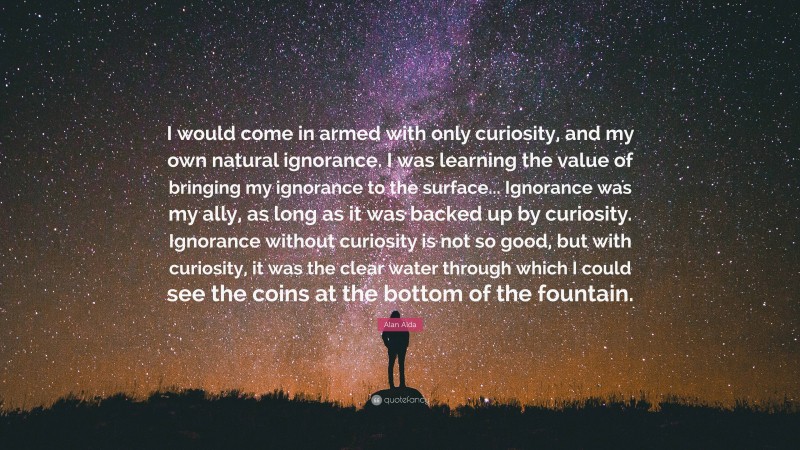 Alan Alda Quote: “I would come in armed with only curiosity, and my own natural ignorance. I was learning the value of bringing my ignorance to the surface... Ignorance was my ally, as long as it was backed up by curiosity. Ignorance without curiosity is not so good, but with curiosity, it was the clear water through which I could see the coins at the bottom of the fountain.”