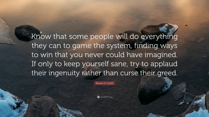 Steven D. Levitt Quote: “Know that some people will do everything they can to game the system, finding ways to win that you never could have imagined. If only to keep yourself sane, try to applaud their ingenuity rather than curse their greed.”