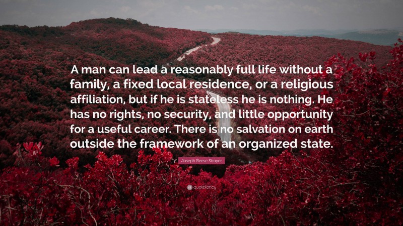 Joseph Reese Strayer Quote: “A man can lead a reasonably full life without a family, a fixed local residence, or a religious affiliation, but if he is stateless he is nothing. He has no rights, no security, and little opportunity for a useful career. There is no salvation on earth outside the framework of an organized state.”