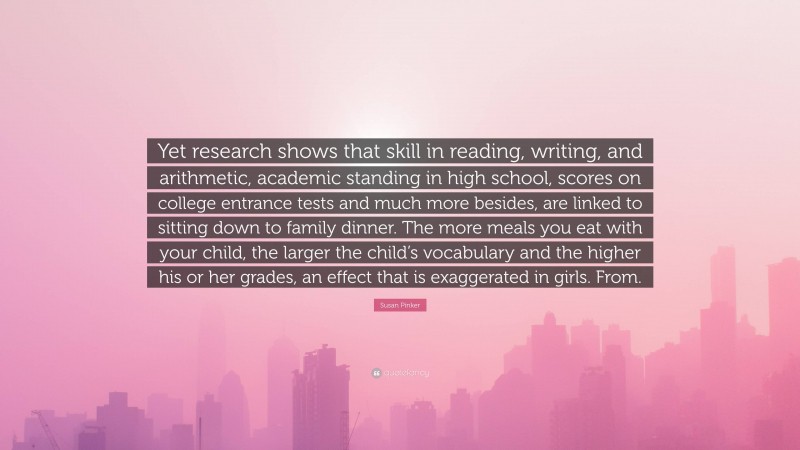 Susan Pinker Quote: “Yet research shows that skill in reading, writing, and arithmetic, academic standing in high school, scores on college entrance tests and much more besides, are linked to sitting down to family dinner. The more meals you eat with your child, the larger the child’s vocabulary and the higher his or her grades, an effect that is exaggerated in girls. From.”