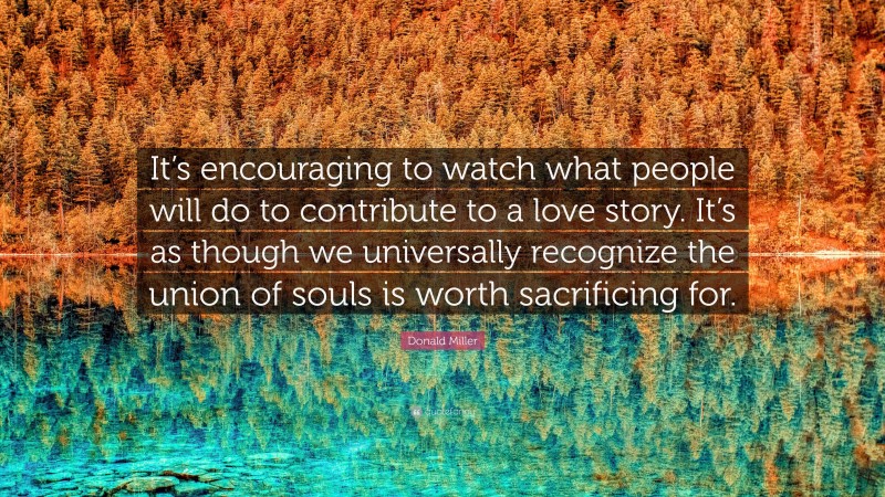 Donald Miller Quote: “It’s encouraging to watch what people will do to contribute to a love story. It’s as though we universally recognize the union of souls is worth sacrificing for.”